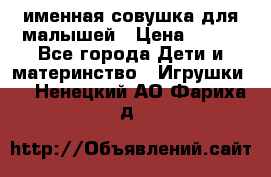 именная совушка для малышей › Цена ­ 600 - Все города Дети и материнство » Игрушки   . Ненецкий АО,Фариха д.